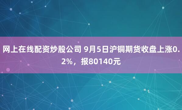 网上在线配资炒股公司 9月5日沪铜期货收盘上涨0.2%，报80140元