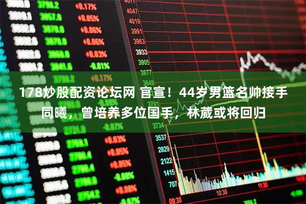 178炒股配资论坛网 官宣！44岁男篮名帅接手同曦，曾培养多位国手，林葳或将回归