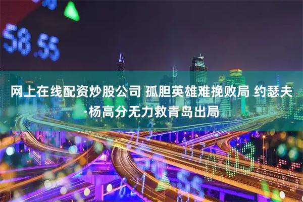 网上在线配资炒股公司 孤胆英雄难挽败局 约瑟夫·杨高分无力救青岛出局