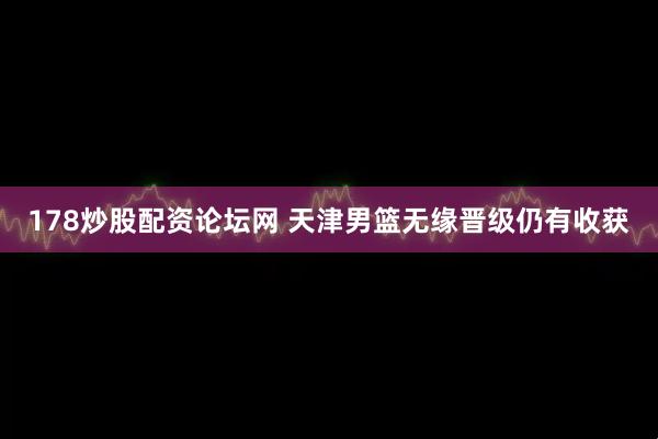 178炒股配资论坛网 天津男篮无缘晋级仍有收获