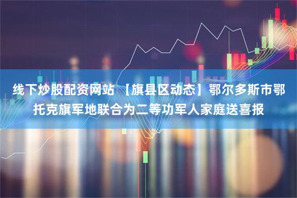 线下炒股配资网站 【旗县区动态】鄂尔多斯市鄂托克旗军地联合为二等功军人家庭送喜报