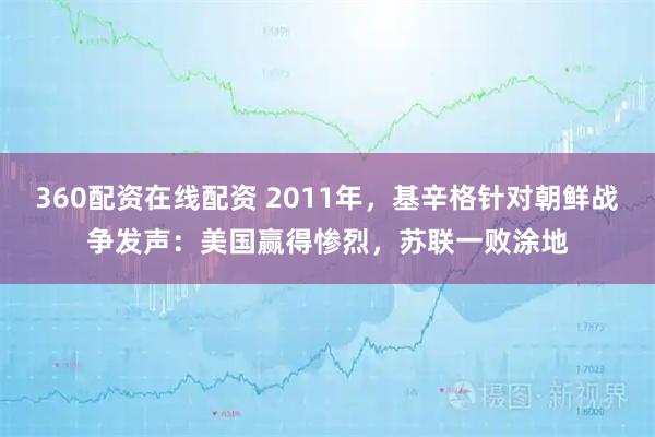 360配资在线配资 2011年，基辛格针对朝鲜战争发声：美国赢得惨烈，苏联一败涂地