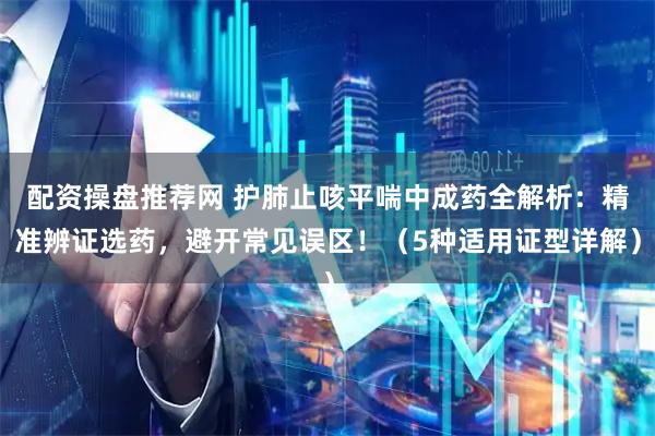 配资操盘推荐网 护肺止咳平喘中成药全解析：精准辨证选药，避开常见误区！（5种适用证型详解）