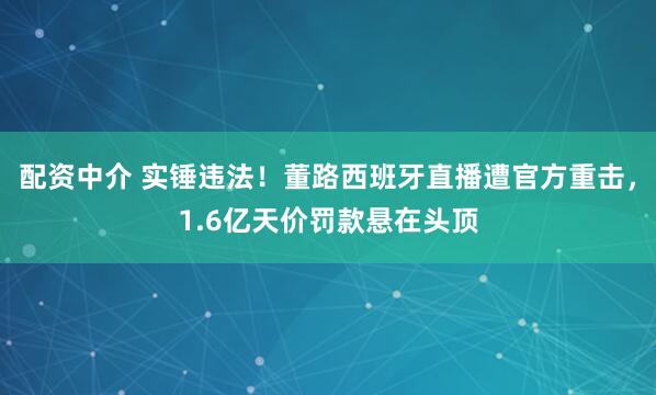 配资中介 实锤违法！董路西班牙直播遭官方重击，1.6亿天价罚款悬在头顶