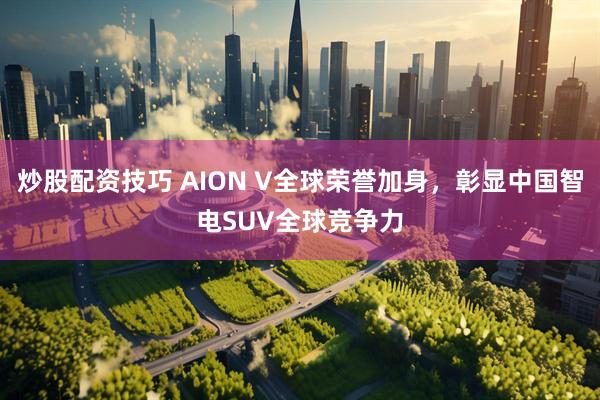 炒股配资技巧 AION V全球荣誉加身，彰显中国智电SUV全球竞争力