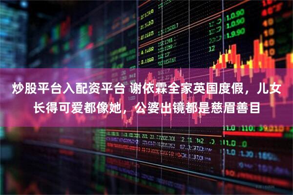 炒股平台入配资平台 谢依霖全家英国度假，儿女长得可爱都像她，公婆出镜都是慈眉善目