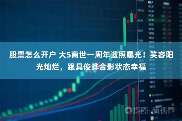 股票怎么开户 大S离世一周年遗照曝光！笑容阳光灿烂，跟具俊晔合影状态幸福