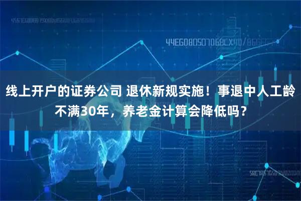 线上开户的证券公司 退休新规实施！事退中人工龄不满30年，养老金计算会降低吗？