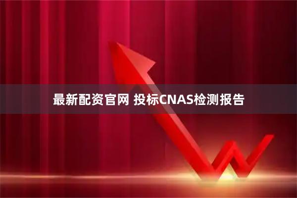 最新配资官网 投标CNAS检测报告
