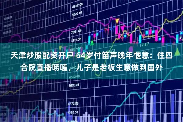 天津炒股配资开户 64岁付笛声晚年惬意：住四合院直播唠嗑，儿子是老板生意做到国外