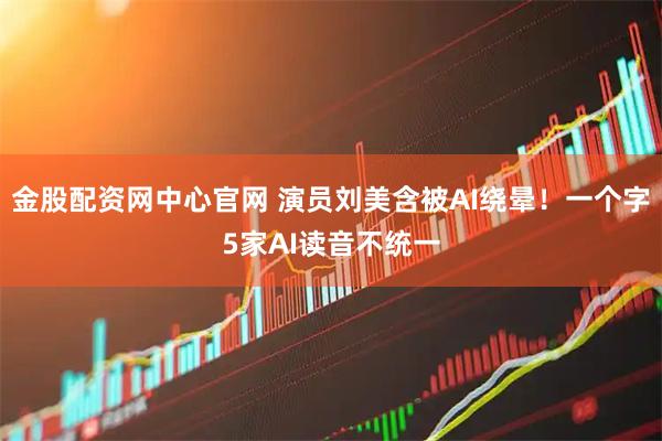 金股配资网中心官网 演员刘美含被AI绕晕！一个字5家AI读音不统一