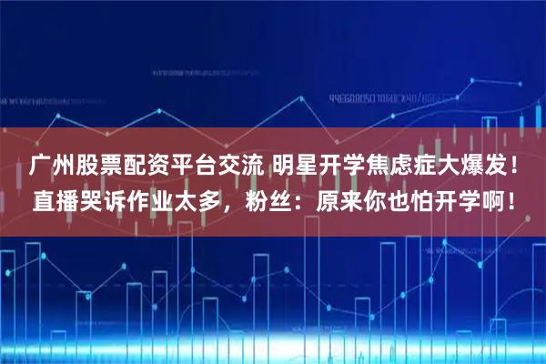 广州股票配资平台交流 明星开学焦虑症大爆发！直播哭诉作业太多，粉丝：原来你也怕开学啊！