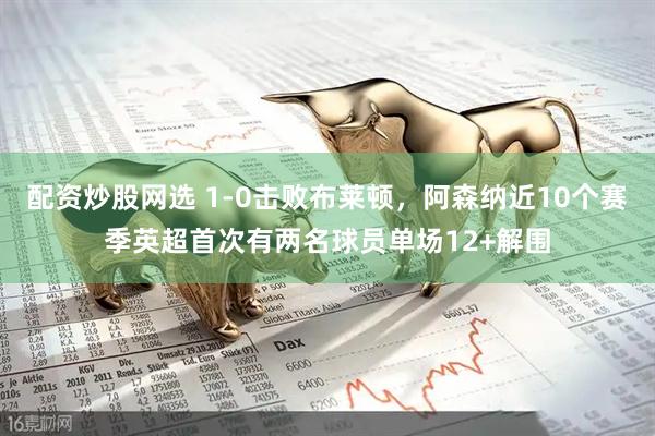 配资炒股网选 1-0击败布莱顿，阿森纳近10个赛季英超首次有两名球员单场12+解围