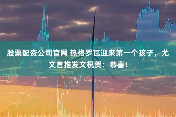 股票配资公司官网 热格罗瓦迎来第一个孩子，尤文官推发文祝贺：恭喜！