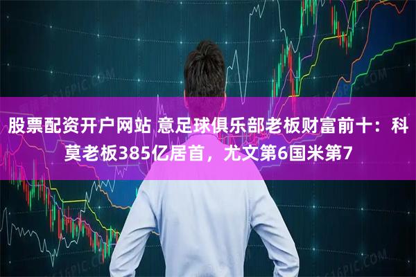 股票配资开户网站 意足球俱乐部老板财富前十：科莫老板385亿居首，尤文第6国米第7