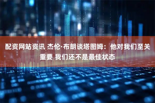 配资网站资讯 杰伦·布朗谈塔图姆：他对我们至关重要 我们还不是最佳状态