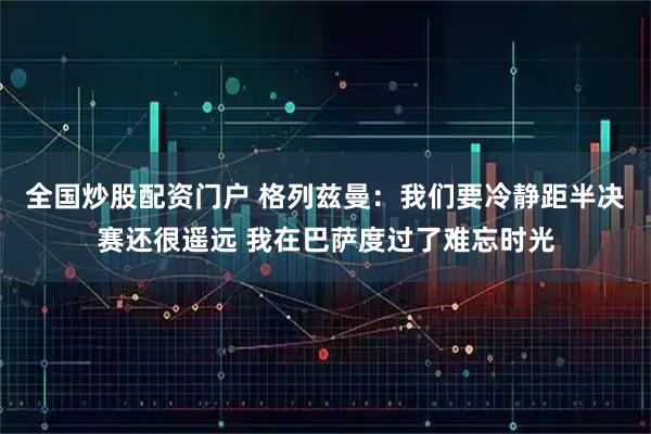 全国炒股配资门户 格列兹曼：我们要冷静距半决赛还很遥远 我在巴萨度过了难忘时光